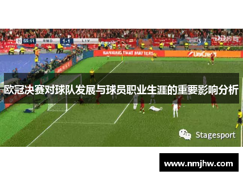 欧冠决赛对球队发展与球员职业生涯的重要影响分析