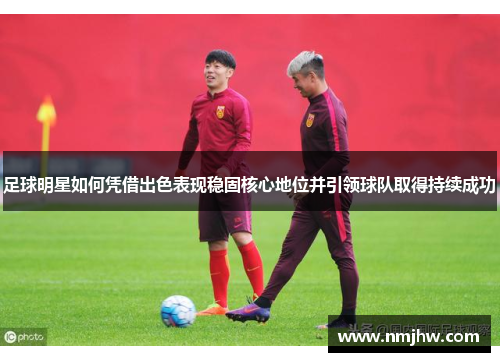 足球明星如何凭借出色表现稳固核心地位并引领球队取得持续成功