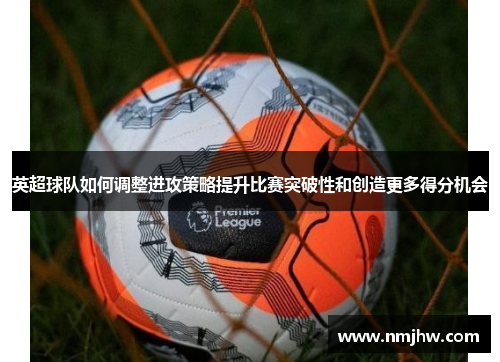 英超球队如何调整进攻策略提升比赛突破性和创造更多得分机会